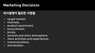 의사결정이 필요한 사항들
Marketing Decisions
• target market,
• channels,
• product assortment,
• procurement,
• prices,
• services and store atmosphere,
• store activities and experiences,
• communications,
• and location .
 