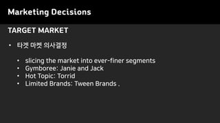 TARGET MARKET
Marketing Decisions
• 타겟 마켓 의사결정
• slicing the market into ever-finer segments
• Gymboree: Janie and Jack
• Hot Topic: Torrid
• Limited Brands: Tween Brands .
 