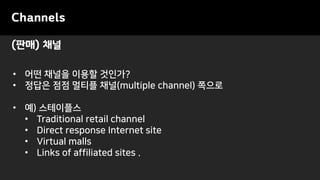 (판매) 채널
Channels
• 어떤 채널을 이용할 것인가?
• 정답은 점점 멀티플 채널(multiple channel) 쪽으로
• 예) 스테이플스
• Traditional retail channel
• Direct response Internet site
• Virtual malls
• Links of affiliated sites .
 