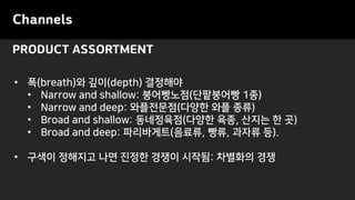 PRODUCT ASSORTMENT
Channels
• 폭(breath)와 깊이(depth) 결정해야
• Narrow and shallow: 붕어빵노점(단팥붕어빵 1종)
• Narrow and deep: 와플전문점(다양한 와플 종류)
• Broad and shallow: 동네정육점(다양한 육종, 산지는 한 곳)
• Broad and deep: 파리바게트(음료류, 빵류, 과자류 등).
• 구색이 정해지고 나면 진정한 경쟁이 시작됨: 차별화의 경쟁
 