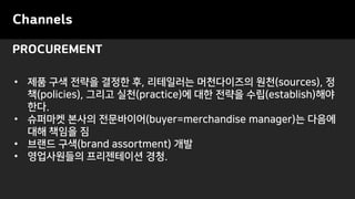 PROCUREMENT
Channels
• 제품 구색 전략을 결정한 후, 리테일러는 머천다이즈의 원천(sources), 정
책(policies), 그리고 실천(practice)에 대한 전략을 수립(establish)해야
한다.
• 슈퍼마켓 본사의 전문바이어(buyer=merchandise manager)는 다음에
대해 책임을 짐
• 브랜드 구색(brand assortment) 개발
• 영업사원들의 프리젠테이션 경청.
 