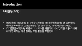 리테일링(소매)
Introduction
• Retailing includes all the activities in selling goods or services
directly to final consumers for personal, nonbusiness use.
• 리테일링(소매)이란 제품이나 서비스를 개인이나 비사업적인 최종 소비자
에게 판매하는 데 관련되는 모든 활동을 포함한다.
 
