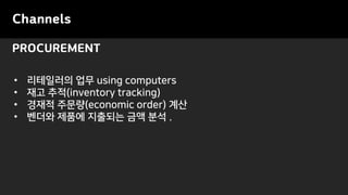 PROCUREMENT
Channels
• 리테일러의 업무 using computers
• 재고 추적(inventory tracking)
• 경재적 주문량(economic order) 계산
• 벤더와 제품에 지출되는 금액 분석 .
 
