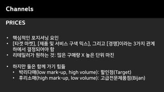 PRICES
Channels
• 핵심적인 포지셔닝 요인
• [타겟 마켓], [제품 및 서비스 구색 믹스], 그리고 [경쟁]이라는 3가지 관계
하에서 결정되어야 함
• 리테일러가 원하는 것: 많은 구매량 X 높은 단위 마진
• 하지만 둘은 함께 가기 힘듦
• 박리다매(low mark-up, high volume): 할인점(Target)
• 후리소매(high mark-up, low volume): 고급전문제품점(Bijan)
 