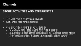 STORE ACTIVITIES AND EXPERIENCES
Channels
• 상점의 외관과 동선(physical layout)
• Kohl’s사의 매장 배치: shortcut
• 다양한 감각을 고려해야 함: 향기, 음악 등
• SonyStyle 매장: 엷은 바닐라 및 만다린 오렌지 향
• 블루밍데일: 아기용 매장은 베이비파우더 향, 욕실의류 매장은 선탠로
션향, 란제리매장에는 라일락향, 휴가기간에는 계피와 솔잎향.
 