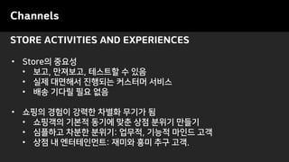 STORE ACTIVITIES AND EXPERIENCES
Channels
• Store의 중요성
• 보고, 만져보고, 테스트할 수 있음
• 실제 대면해서 진행되는 커스터머 서비스
• 배송 기다릴 필요 없음
• 쇼핑의 경험이 강력한 차별화 무기가 됨
• 쇼핑객의 기본적 동기에 맞춘 상점 분위기 만들기
• 심플하고 차분한 분위기: 업무적, 기능적 마인드 고객
• 상점 내 엔터테인먼트: 재미와 흥미 추구 고객.
 
