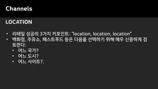 LOCATION
Channels
• 리테일 성공의 3가지 키포인트: “location, location, location”
• 백화점, 주유소, 패스트푸드 등은 다음을 선택하기 위해 매우 신중하게 검
토한다:
• 어느 국가?
• 어느 도시?
• 어느 사이트?.
 