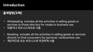 홀세일링(도매)
Introduction
• Wholesaling includes all the activities in selling goods or
services to those who buy for resale or business use.
• 되팔거나 비즈니스적으로 사용
• Retailing includes all the activities in selling goods or services
directly to final consumers for personal, nonbusiness use.
• 개인적으로 또는 비즈니스와 무관하게 사용
 