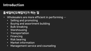 홀세일러(도매업자)가 하는 일
Introduction
• Wholesalers are more efficient in performing …
• Selling and promoting
• Buying and assortment building
• Bulk breaking
• Warehousing
• Transportation
• Financing
• Risk bearing
• Market information
• Management service and counseling
 