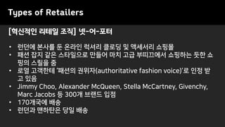 [혁신적인 리테일 조직] 넷-어-포터
Types of Retailers
• 런던에 본사를 둔 온라인 럭셔리 클로딩 및 액세서리 쇼핑몰
• 패션 잡지 같은 스타일으로 만들어 마치 고급 부띠끄에서 쇼핑하는 듯한 쇼
핑의 스릴을 줌
• 로열 고객한테 ‘패션의 권위자(authoritative fashion voice)’로 인정 받
고 있음
• Jimmy Choo, Alexander McQueen, Stella McCartney, Givenchy,
Marc Jacobs 등 300개 브랜드 입점
• 170개국에 배송
• 런던과 맨하탄은 당일 배송
 