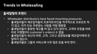 Trends in Wholesaling
• Wholesaler-distributors have faced mounting pressures
• 홀세일러들이 제조업자들의 프로덕트라인을 적극적으로 프로모트 하
지 않고, 마치 단순 주문받는 사람들 처럼 행동함
• 홀세일러들이 충분한 재고를 떠 않고 있지 않아서, 고객의 주문을 바로
바로 이행할(fill customer’s orders) 수 없음
• 홀세일러들이 최신의 마켓, 고객, 그리고 경쟁정보를 제조업자에게 전
달하지 않는다.
• 홀세일러들은 그들의 서비스에 너무 많은 돈을 부과 한다 .
홀세일링의 트렌드
 