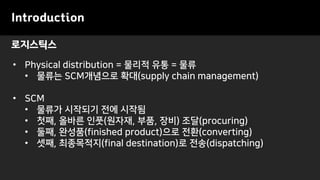 로지스틱스
Introduction
• Physical distribution = 물리적 유통 = 물류
• 물류는 SCM개념으로 확대(supply chain management)
• SCM
• 물류가 시작되기 전에 시작됨
• 첫째, 올바른 인풋(원자재, 부품, 장비) 조달(procuring)
• 둘째, 완성품(finished product)으로 전환(converting)
• 셋째, 최종목적지(final destination)로 전송(dispatching)
 