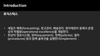 로지스틱스
Introduction
• 세일즈 예측(forecasting), 창고관리, 배송관리, 원자재관리 등에서 운영
상의 탁월함(operational excellence)을 개발한다.
• 최상의 정보시스템, 장비(equipment), 정책(policies), 절차
(procedures) 등과 함께 솔루션을 실행한다(implement) .
 