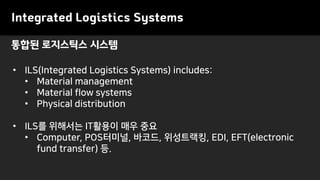 통합된 로지스틱스 시스템
• ILS(Integrated Logistics Systems) includes:
• Material management
• Material flow systems
• Physical distribution
• ILS를 위해서는 IT활용이 매우 중요
• Computer, POS터미널, 바코드, 위성트랙킹, EDI, EFT(electronic
fund transfer) 등.
Integrated Logistics Systems
 