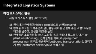 마켓 로지스틱스 활동
• 시장 로지스틱스 활동(activities)
4) 원자재가 완제품(finished goods)으로 변환(convert)
5) 완제품 재고는 고객주문과 생산활동 사이를 연결해 주는 역할: 주문은
재고를 낮추고, 생산을 재고를 높임
6) 완제품은 조립공정을 떠나, 포장을 거쳐, 공장내 창고로 갔다가(in-
plant warehousing), 선적절차를 거쳐(shipping room
processing), 외부로 운송되어(outbound transportation), 고객에
게 전달(customer delivery)되고 서비스 됨 .
Integrated Logistics Systems
 
