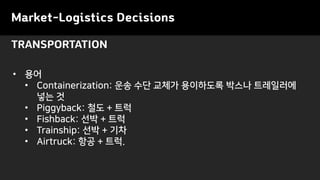 Market-Logistics Decisions
TRANSPORTATION
• 용어
• Containerization: 운송 수단 교체가 용이하도록 박스나 트레일러에
넣는 것
• Piggyback: 철도 + 트럭
• Fishback: 선박 + 트럭
• Trainship: 선박 + 기차
• Airtruck: 항공 + 트럭.
 