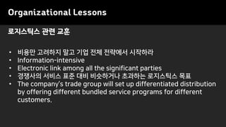 Organizational Lessons
• 비용만 고려하지 말고 기업 전체 전략에서 시작하라
• Information-intensive
• Electronic link among all the significant parties
• 경쟁사의 서비스 표준 대비 비슷하거나 초과하는 로지스틱스 목표
• The company’s trade group will set up differentiated distribution
by offering different bundled service programs for different
customers.
로지스틱스 관련 교훈
 
