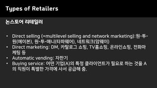 논스토어 리테일러
Types of Retailers
• Direct selling (=multilevel selling and network marketing):원-투-
원(에이본), 원-투-매니(타파웨어), 네트워크(암웨이)
• Direct marketing: DM, 카탈로그 쇼핑, TV홈쇼핑, 온라인쇼핑, 전화마
케팅 등
• Automatic vending: 자판기
• Buying service: 어떤 기업(A)의 특정 클라이언트가 필요로 하는 것을 A
의 직원이 특별한 가격에 사서 공급해 줌.
 