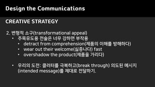 Design the Communications
CREATIVE STRATEGY
2. ??? ??(transformational appeal)
? ????? ??? ?? ??? ???
? detract from comprehension(??? ??? ????)
? wear out their welcome(????) fast
? overshadow the product(??? ???)
? ??? ??: ???? ????(break through) ??? ???
(intended message)? ??? ????.
 