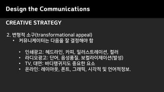 Design the Communications
CREATIVE STRATEGY
2. ??? ??(transformational appeal)
? ??????? ??? ? ???? ?
? ????: ????, ??, ???????, ??
? ?????: ??, ????, ???????(??)
? TV, ??: ?????? ??? ??
? ???: ????, ??, ???, ??? ? ?????.
 