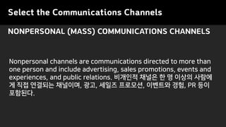 Select the Communications Channels
NONPERSONAL (MASS) COMMUNICATIONS CHANNELS
Nonpersonal channels are communications directed to more than
one person and include advertising, sales promotions, events and
experiences, and public relations. ???? ??? ? ? ??? ???
? ?? ???? ????, ??, ??? ????, ???? ??, PR ??
????.
 