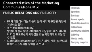 Characteristics of the Marketing
Communications Mix
? PR? ?????? ??? ?? ??? ??? ???
???? ??.
? ?? ???(credibility)
? ???? ?? ?? ????? ????: ?? ???
? ?? ????? ???? ?? ????? ?? ?
? ??
? ????(dramatization): PR? ??, ??, ????
???? ???? ??? ? ??.
PUBLIC RELATIONS AND PUBLICITY
 