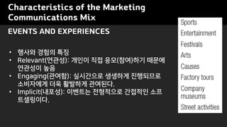 Characteristics of the Marketing
Communications Mix
? ??? ??? ??
? Relevant(???): ??? ?? ??(??)?? ???
???? ??
? Engaging(???): ????? ???? ?????
????? ?? ???? ????.
? Implicit(???): ???? ????? ???? ??
?????.
EVENTS AND EXPERIENCES
 