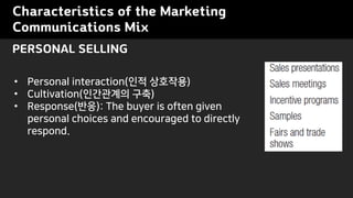 Characteristics of the Marketing
Communications Mix
? Personal interaction(?? ????)
? Cultivation(????? ??)
? Response(??): The buyer is often given
personal choices and encouraged to directly
respond.
PERSONAL SELLING
 