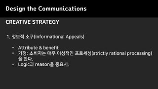 Design the Communications
CREATIVE STRATEGY
1. 정보적 소구(Informational Appeals)
• Attribute & benefit
• 가정: 소비자는 매우 이성적인 프로세싱(strictly rational processing)
을 한다.
• Logic과 reason을 중요시.
 