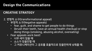 Design the Communications
CREATIVE STRATEGY
2. 변형적 소구(transformational appeal)
• 부정적 소구(Negative appeals)
• fear, guilt, and shame to get people to do things
• (brush their teeth, have an annual health checkup) or stop
doing things (smoking, abusing alcohol, overeating)
• Fear appeals work best!
• 너무 세지 않을 때
• 소스가 믿을만할 때
• 그 커뮤니케이션이 그 공포를 효율적으로 믿을만하게 낮춰줄 때.
 