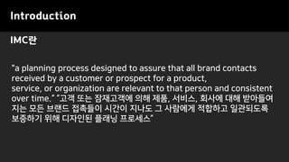 IMC란
Introduction
"a planning process designed to assure that all brand contacts
received by a customer or prospect for a product,
service, or organization are relevant to that person and consistent
over time.“ “고객 또는 잠재고객에 의해 제품, 서비스, 회사에 대해 받아들여
지는 모든 브랜드 접촉들이 시간이 지나도 그 사람에게 적합하고 일관되도록
보증하기 위해 디자인된 플래닝 프로세스”
 
