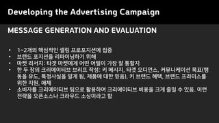 MESSAGE GENERATION AND EVALUATION
Developing the Advertising Campaign
• 1~2개의 핵심적인 셀링 프로포지션에 집중
• 브랜드 포지션을 리파이닝하기 위해
• 마켓 리서치: 타겟 마켓에게 어떤 어필이 가장 잘 통할지
• 한 두 장의 크리에이티브 브리프 작성: 키 메시지, 타겟 오디언스, 커뮤니케이션 목표(행
동을 유도, 특정사실을 알게 됨, 제품에 대한 믿음), 키 브랜드 혜택, 브랜드 프라미스를
위한 지원, 매체
• 소비자를 크리에이티브 팀으로 활용하여 크리에이티브 비용을 크게 줄일 수 있음. 이런
전략을 오픈소스나 크라우드 소싱이라고 함
 