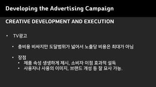 CREATIVE DEVELOPMENT AND EXECUTION
Developing the Advertising Campaign
• TV광고
• 총비용 비싸지만 도달범위가 넓어서 노출당 비용은 최대가 아님
• 장점
• 제품 속성 생생하게 제시, 소비자 이점 효과적 설득
• 사용자나 사용의 이미지, 브랜드 개성 등 잘 묘사 가능.
 