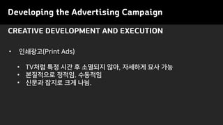 CREATIVE DEVELOPMENT AND EXECUTION
Developing the Advertising Campaign
• 인쇄광고(Print Ads)
• TV처럼 특정 시간 후 소멸되지 않아, 자세하게 묘사 가능
• 본질적으로 정적임. 수동적임
• 신문과 잡지로 크게 나뉨.
 