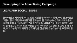 LEGAL AND SOCIAL ISSUES
Developing the Advertising Campaign
클러터(광고 메시지의 과다로 인한 복잡성)를 극복하기 위해, 어떤 광고주들은
그들이 좀 더 예민해져야(광고를 만드는 데 좀 더 조심해야) 하고 소비자들이
광고를 통해 보는데 익숙한 것의 경계선을 더 넓혀야 한다(광고에 나오는 내용
이 실제의 모습과 괴리되는 부분을 줄여나가야 한다)고 믿는다. 그렇게 하기 위
해, 마케터는 광고가 사회적 법적 규범을 침범하지 않는다는 것을 보장해야 한
다.
 