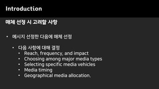 매체 선정 시 고려할 사항
Introduction
• 메시지 선정한 다음에 매체 선정
• 다음 사항에 대해 결정
• Reach, frequency, and impact
• Choosing among major media types
• Selecting specific media vehicles
• Media timing
• Geographical media allocation.
 