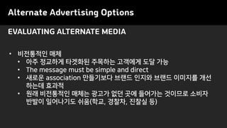 Alternate Advertising Options
• 비전통적인 매체
• 아주 정교하게 타겟화된 주목하는 고객에게 도달 가능
• The message must be simple and direct
• 새로운 association 만들기보다 브랜드 인지와 브랜드 이미지를 개선
하는데 효과적
• 원래 비전통적인 매체는 광고가 없던 곳에 들어가는 것이므로 소비자
반발이 일어나기도 쉬움(학교, 경찰차, 진찰실 등)
EVALUATING ALTERNATE MEDIA
 