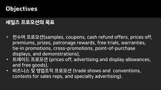 Objectives
• 컨수머 프로모션(samples, coupons, cash refund offers, prices off,
premiums, prizes, patronage rewards, free trials, warranties,
tie-in promotions, cross-promotions, point-of-purchase
displays, and demonstrations),
• 트레이드 프로모션 (prices off, advertising and display allowances,
and free goods),
• 비즈니스 및 영업조직 프로모션 (trade shows and conventions,
contests for sales reps, and specialty advertising).
세일즈 프로모션의 목표
 