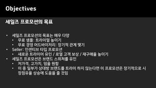 Objectives
• 세일즈 프로모션의 목표는 매우 다양
• 무료 샘플: 트라이얼 높이기
• 무료 경영 어드바이저리: 장기적 관계 맺기
• Seller: 인센티브 타입 프로모션
• 새로운 트라이어 유인 / 로열 고객 보상 / 재구매율 높이기
• 세일즈 프로모션은 브랜드 스위쳐를 유인
• 저가격, 고가치, 덤을 원함
• 이 중 일부가 상대방 브랜드를 트라이 하지 않는다면 이 프로모션은 장기적으로 시
장점유율 상승에 도움을 줄 것임
세일즈 프로모션의 목표
 