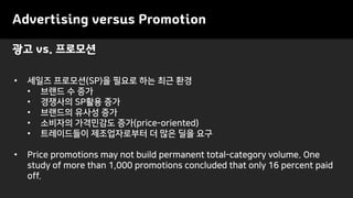 Advertising versus Promotion
• 세일즈 프로모션(SP)을 필요로 하는 최근 환경
• 브랜드 수 증가
• 경쟁사의 SP활용 증가
• 브랜드의 유사성 증가
• 소비자의 가격민감도 증가(price-oriented)
• 트레이드들이 제조업자로부터 더 많은 딜을 요구
• Price promotions may not build permanent total-category volume. One
study of more than 1,000 promotions concluded that only 16 percent paid
off.
광고 vs. 프로모션
 