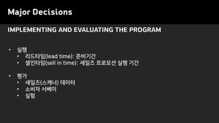 Major Decisions
IMPLEMENTING AND EVALUATING THE PROGRAM
• 실행
• 리드타임(lead time): 준비기간
• 셀인타임(sell in time): 세일즈 프로모션 실행 기간
• 평가
• 세일즈(스캐너) 데이터
• 소비자 서베이
• 실험
 