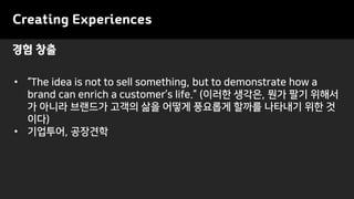 Creating Experiences
• “The idea is not to sell something, but to demonstrate how a
brand can enrich a customer’s life.” (이러한 생각은, 뭔가 팔기 위해서
가 아니라 브랜드가 고객의 삶을 어떻게 풍요롭게 할까를 나타내기 위한 것
이다)
• 기업투어, 공장견학
경험 창출
 