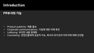 PR부서의 기능
Introduction
• Product publicity: 제품 홍보
• Corporate communications: 기업에 대한 이해 촉진
• Lobbying: 유리한 내용 법제화
• Counseling: 경영진들에게 공공적 이슈, 회사의 포지션과 이미지에 대해 조언함.
 