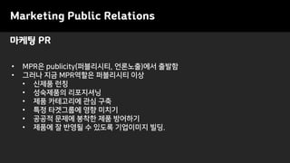 Marketing Public Relations
• MPR은 publicity(퍼블리시티, 언론노출)에서 출발함
• 그러나 지금 MPR역할은 퍼블리시티 이상
• 신제품 런칭
• 성숙제품의 리포지셔닝
• 제품 카테고리에 관심 구축
• 특정 타겟그룹에 영향 미치기
• 공공적 문제에 봉착한 제품 방어하기
• 제품에 잘 반영될 수 있도록 기업이미지 빌딩.
마케팅 PR
 