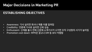 Major Decisions in Marketing PR
ESTABLISHING OBJECTIVES
• Awareness: 기사 실리면 회사나 제품 이름 알려짐
• Credibility: 언론에 기사로 실리면 신뢰 상승
• Enthusiasm: 신제품 출시 전에 신문에 소개기사가 나가면 조직 구성원의 사기가 높아짐
• Promotion cost down: MPR은 광고나 DM 등 보다 저렴함
 