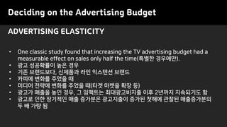 ADVERTISING ELASTICITY
Deciding on the Advertising Budget
• One classic study found that increasing the TV advertising budget had a
measurable effect on sales only half the time(특별한 경우에만).
• 광고 성공확률이 높은 경우
• 기존 브랜드보다, 신제품과 라인 익스텐션 브랜드
• 카피에 변화를 주었을 때
• 미디어 전략에 변화를 주었을 때(타겟 마켓을 확장 등)
• 광고가 매출을 높인 경우, 그 임팩트는 최대광고비지출 이후 2년까지 지속되기도 함
• 광고로 인한 장기적인 매출 증가분은 광고지출이 증가된 첫해에 관찰된 매출증가분의
두 배 가량 됨
 