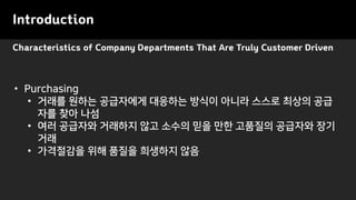 Characteristics of Company Departments That Are Truly Customer Driven
Introduction
• Purchasing
• 거래를 원하는 공급자에게 대응하는 방식이 아니라 스스로 최상의 공급
자를 찾아 나섬
• 여러 공급자와 거래하지 않고 소수의 믿을 만한 고품질의 공급자와 장기
거래
• 가격절감을 위해 품질을 희생하지 않음
 