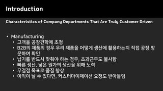 Characteristics of Company Departments That Are Truly Customer Driven
Introduction
• Manufacturing
• 고객을 공장견학에 초청
• B2B의 제품의 경우 우리 제품을 어떻게 생산에 활용하는지 직접 공장 방
문하여 확인
• 납기를 반드시 맞춰야 하는 경우, 초과근무도 불사함
• 빠른 생산, 낮은 원가의 생산을 위해 노력
• 무결점 목표로 품질 향상
• 이익이 날 수 있다면, 커스터마이제이션 요청도 받아들임
 