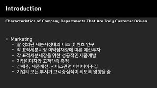 Characteristics of Company Departments That Are Truly Customer Driven
Introduction
• Marketing
• 잘 정의된 세분시장내의 니즈 및 원츠 연구
• 각 표적세분시장 이익잠재량에 따른 예산투자
• 각 표적세분세장을 위한 성공적인 제품개발
• 기업이미지와 고객만족 측정
• 신제품, 제품개선, 서비스관련 아이디어수집
• 기업의 모든 부서가 고객중심적이 되도록 영향을 줌
 