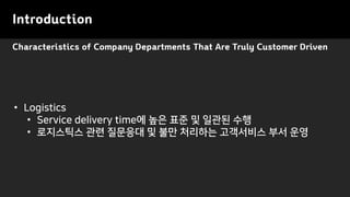 Characteristics of Company Departments That Are Truly Customer Driven
Introduction
• Logistics
• Service delivery time에 높은 표준 및 일관된 수행
• 로지스틱스 관련 질문응대 및 불만 처리하는 고객서비스 부서 운영
 